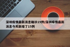 深圳疫情最新消息确诊19例/深圳疫情最新消息今天新增了15例
