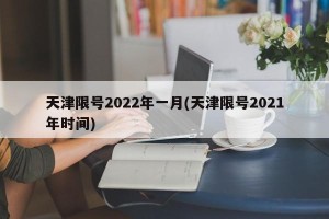 天津限号2022年一月(天津限号2021年时间)