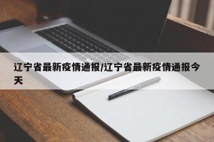 辽宁省最新疫情通报/辽宁省最新疫情通报今天