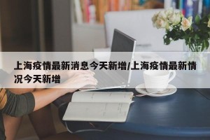上海疫情最新消息今天新增/上海疫情最新情况今天新增