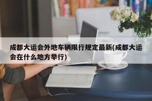 成都大运会外地车辆限行规定最新(成都大运会在什么地方举行)