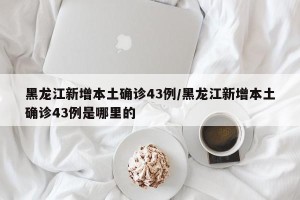 黑龙江新增本土确诊43例/黑龙江新增本土确诊43例是哪里的