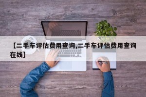 【二手车评估费用查询,二手车评估费用查询在线】
