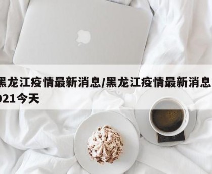 黑龙江疫情最新消息/黑龙江疫情最新消息2021今天