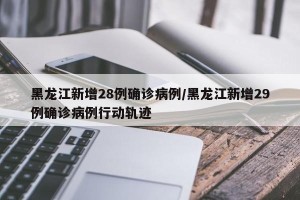 黑龙江新增28例确诊病例/黑龙江新增29例确诊病例行动轨迹