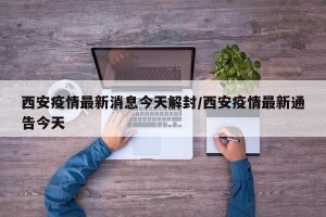 西安疫情最新消息今天解封/西安疫情最新通告今天