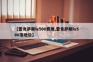 【雷克萨斯ls500费用,雷克萨斯ls500落地价】