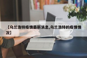 【乌兰浩特疫情最新消息,乌兰浩特的疫情情况】