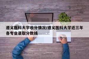 遵义医科大学收分情况/遵义医科大学近三年各专业录取分数线