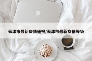 天津市最新疫情通报/天津市最新疫情等级