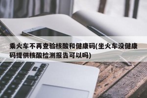 乘火车不再查验核酸和健康码(坐火车没健康码提供核酸检测报告可以吗)