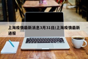 上海疫情最新消息3月31日/上海疫情最新通报