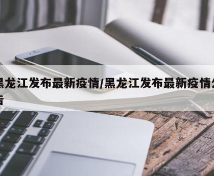黑龙江发布最新疫情/黑龙江发布最新疫情公告