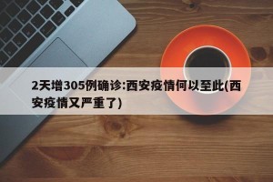 2天增305例确诊:西安疫情何以至此(西安疫情又严重了)