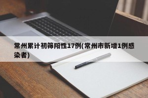 常州累计初筛阳性17例(常州市新增1例感染者)