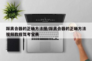 踩离合器的正确方法图/踩离合器的正确方法视频教程驾考宝典