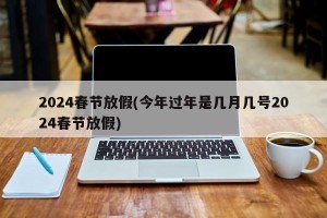 2024春节放假(今年过年是几月几号2024春节放假)