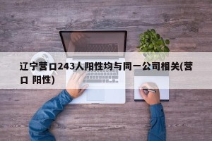 辽宁营口243人阳性均与同一公司相关(营口 阳性)