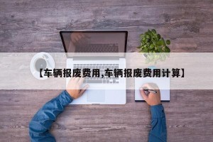 【车辆报废费用,车辆报废费用计算】