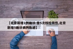 【北京新增1例确诊:曾5次核检阴性,北京新增5确诊病例轨迹】