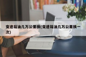 变速箱油几万公里换(变速箱油几万公里换一次)