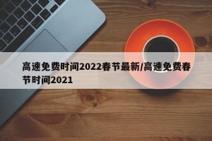 高速免费时间2022春节最新/高速免费春节时间2021