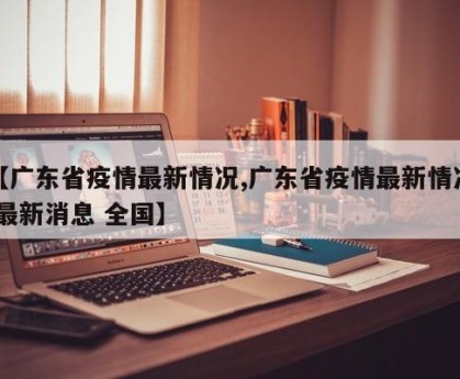 【广东省疫情最新情况,广东省疫情最新情况 最新消息 全国】