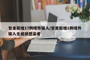 甘肃新增17例境外输入/甘肃新增1例境外输入无症状感染者