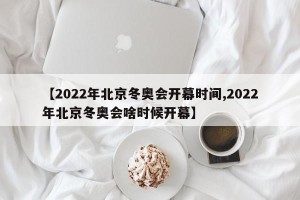 【2022年北京冬奥会开幕时间,2022年北京冬奥会啥时候开幕】