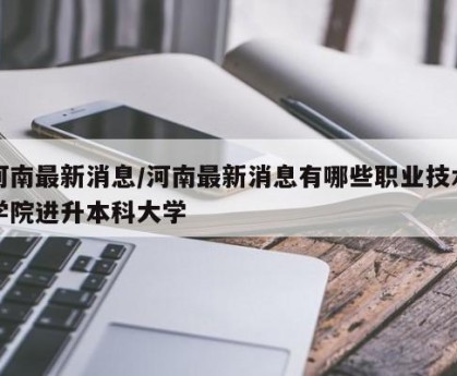 河南最新消息/河南最新消息有哪些职业技术学院进升本科大学