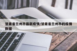 甘肃省兰州市最新疫情/甘肃省兰州市的疫情数据