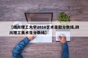 【四川理工大学2016艺术录取分数线,四川理工美术生分数线】
