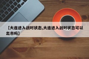 【大连进入战时状态,大连进入战时状态可以出市吗】