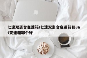 七速双离合变速箱/七速双离合变速箱和8at变速箱哪个好