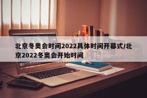 北京冬奥会时间2022具体时间开幕式/北京2022冬奥会开始时间