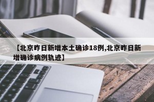 【北京昨日新增本土确诊18例,北京昨日新增确诊病例轨迹】
