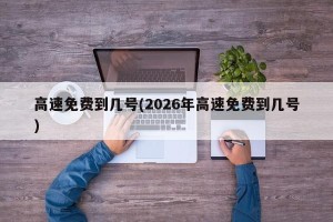 高速免费到几号(2026年高速免费到几号)