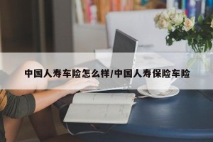 中国人寿车险怎么样/中国人寿保险车险