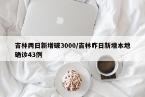吉林两日新增破3000/吉林昨日新增本地确诊43例