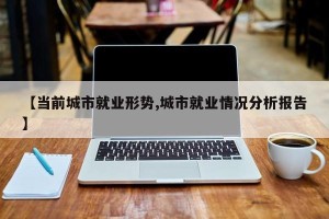【当前城市就业形势,城市就业情况分析报告】