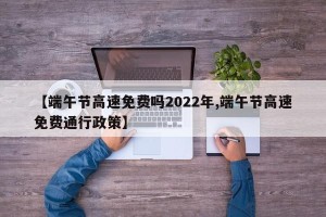 【端午节高速免费吗2022年,端午节高速免费通行政策】