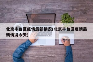 北京丰台区疫情最新情况(北京丰台区疫情最新情况今天)