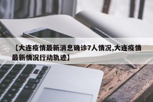 【大连疫情最新消息确诊7人情况,大连疫情最新情况行动轨迹】
