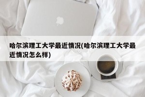 哈尔滨理工大学最近情况(哈尔滨理工大学最近情况怎么样)
