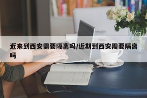 近来到西安需要隔离吗/近期到西安需要隔离吗