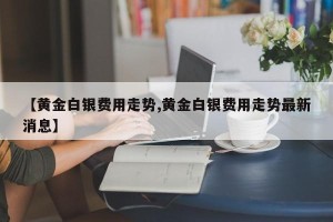 【黄金白银费用走势,黄金白银费用走势最新消息】