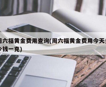 周六福黄金费用查询(周六福黄金费用今天多少钱一克)