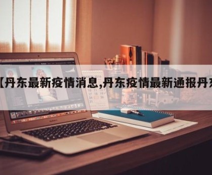 【丹东最新疫情消息,丹东疫情最新通报丹东】