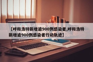 【呼和浩特新增逾900例感染者,呼和浩特新增逾900例感染者行动轨迹】