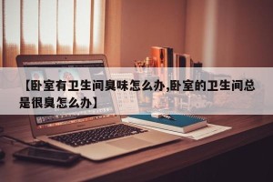 【卧室有卫生间臭味怎么办,卧室的卫生间总是很臭怎么办】